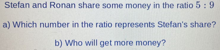 Stefan and Ronan share some money in the ratio 5:9
a) Which number in the ratio represents Stefan's share? 
b) Who will get more money?