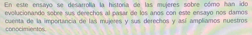 En este ensayo se desarrolla la historia de las mujeres sobre cómo han ido 
evolucionando sobre sus derechos al pasar de los anos con este ensayo nos damos 
cuenta de la importancia de las mujeres y sus derechos y así ampliamos nuestros 
conocimientos.