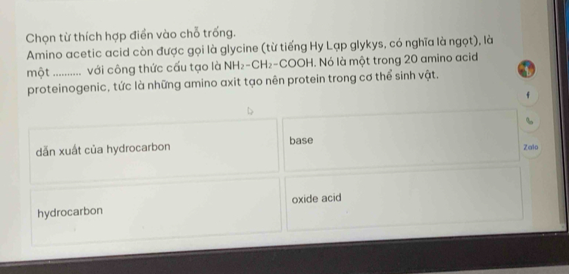 Chọn từ thích hợp điển vào chỗ trống.
Amino acetic acid còn được gọi là glycine (từ tiếng Hy Lạp glykys, có nghĩa là ngọt), là
một : ............ với công thức cấu tạo là NH_2-CH_2-COOH. Nó là một trong 20 amino acid
proteinogenic, tức là những amino axit tạo nên protein trong cơ thể sinh vật.
f
6
dẫn xuất của hydrocarbon base Zalo
hydrocarbon oxide acid