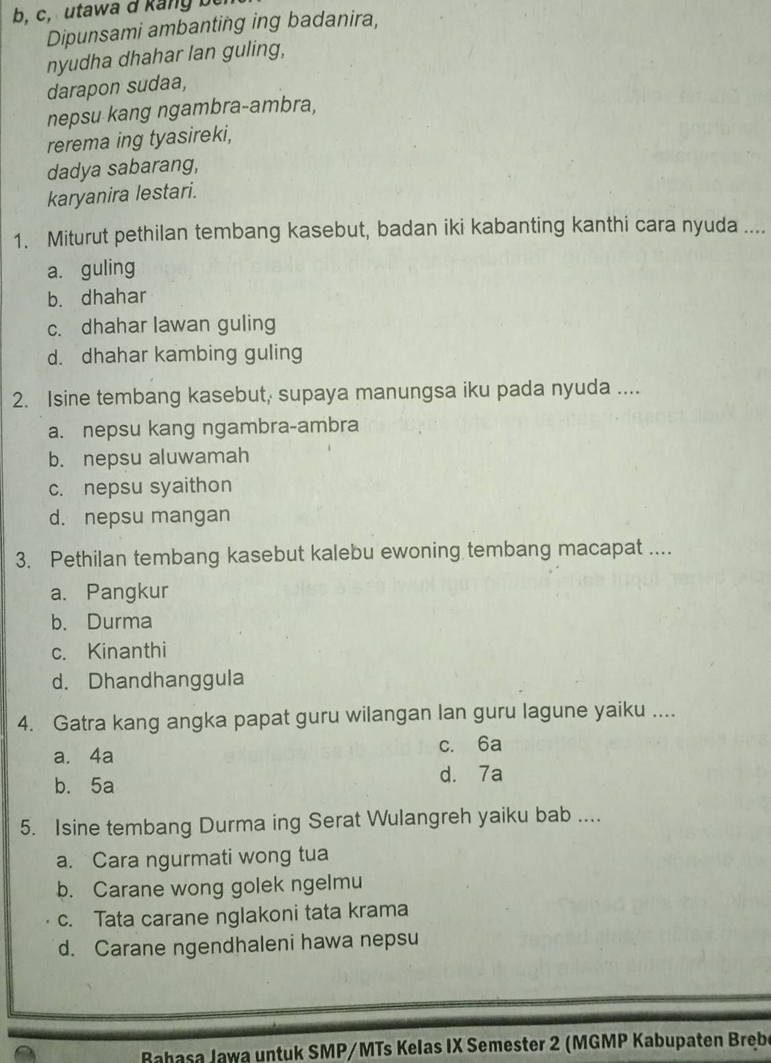 c, utawa d kang bei
Dipunsami ambanting ing badanira,
nyudha dhahar lan guling,
darapon sudaa,
nepsu kang ngambra-ambra,
rerema ing tyasireki,
dadya sabarang,
karyanira lestari.
1. Miturut pethilan tembang kasebut, badan iki kabanting kanthi cara nyuda ....
a. guling
b. dhahar
c. dhahar lawan guling
d. dhahar kambing guling
2. Isine tembang kasebut, supaya manungsa iku pada nyuda ....
a. nepsu kang ngambra-ambra
b. nepsu aluwamah
c. nepsu syaithon
d. nepsu mangan
3. Pethilan tembang kasebut kalebu ewoning tembang macapat ....
a. Pangkur
b. Durma
c. Kinanthi
d. Dhandhanggula
4. Gatra kang angka papat guru wilangan lan guru lagune yaiku ....
c. 6a
a. 4a
b. 5a d. 7a
5. Isine tembang Durma ing Serat Wulangreh yaiku bab ....
a. Cara ngurmati wong tua
b. Carane wong golek ngelmu
c. Tata carane nglakoni tata krama
d. Carane ngendhaleni hawa nepsu
Bahasa Jawa untuk SMP/MTs Kelas IX Semester 2 (MGMP Kabupaten Breb