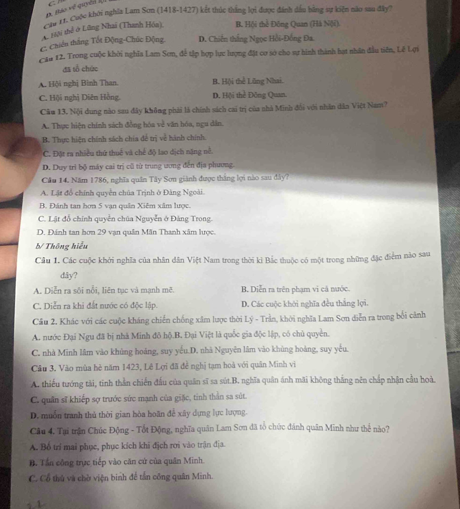 Bảo vệ quyển l
Câu 1. Cuộc khởi nghĩa Lam Sơn (1418-1427) kết thúc thắng lợi được đánh dầu bằng sự kiện nào sau đây?
A. Hội thể ở Lũng Nhai (Thanh Hóa).
B. Hội thề Đông Quan (Hà Nội),
C. Chiến thắng Tốt Động-Chúc Động. D. Chiến thắng Ngọc Hồi-Đồng Đa.
Cầu 12. Trong cuộc khởi nghĩa Lam Sơn, để tập hợp lực lượng đặt cơ sở cho sự hình thành bạt nhân đầu tiên, Lê Lợi
đã tổ chức
A. Hội nghị Bình Than. B. Hội thể Lũng Nhai.
C. Hội nghị Diên Hồng. D. Hội thể Đông Quan.
Câu 13. Nội dung nào sau đây không phải là chính sách cai trị của nhà Minh đổi với nhân dân Việt Nam?
A. Thực hiện chính sách đồng hóa về văn hóa, ngu dân.
B. Thực hiện chính sách chia để trị về hành chính.
C. Đặt ra nhiều thứ thuế và chế độ lao dịch nặng nề.
D. Duy trì bộ máy cai trị cũ từ trung ương đến địa phương.
Câu 14. Năm 1786, nghĩa quân Tây Sơn giành được thắng lợi nào sau dây?
A. Lật đồ chính quyền chúa Trịnh ở Đàng Ngoài.
B. Đánh tan hơn 5 vạn quân Xiêm xâm lược.
C. Lật đỗ chính quyền chúa Nguyễn ở Đảng Trong.
D. Đánh tan hơn 29 vạn quân Mãn Thanh xâm lược.
b/ Thông hiểu
Câu 1. Các cuộc khởi nghĩa của nhân dân Việt Nam trong thời kì Bắc thuộc có một trong những đặc điểm nào sau
dây?
A. Diễn ra sôi nổi, liên tục và mạnh mẽ. B. Diễn ra trên phạm vì cả nước.
C. Diễn ra khi đất nước có độc lập. D. Các cuộc khởi nghĩa đều thắng lợi.
Cầu 2. Khác với các cuộc kháng chiến chống xâm lược thời Lý - Trần, khởi nghĩa Lam Sơn diễn ra trong bối cảnh
A. nước Đại Ngu đã bị nhà Minh đô hộ.B. Đại Việt là quốc gia độc lập, có chủ quyền.
C. nhà Minh lâm vào khủng hoảng, suy yếu.D. nhà Nguyên lâm vào khủng hoảng, suy yểu.
Câu 3. Vào mùa hè năm 1423, Lê Lợi đã đề nghị tạm hoà với quân Minh vì
A. thiếu tướng tài, tinh thần chiến đấu của quân sĩ sa sút.B. nghĩa quân ánh mãi không thắng nên chấp nhận cầu hoà.
C. quân sĩ khiếp sợ trước sức mạnh của giặc, tinh thần sa sút.
D. muốn tranh thủ thời gian hòa hoãn đề xây dựng lực lượng.
Câu 4. Tại trận Chúc Động - Tốt Động, nghĩa quân Lam Sơn đã tổ chức đánh quân Minh như thể nào?
A. Bố trí mai phục, phục kích khi địch rơi vào trận địa.
B. Tấn công trực tiếp vào căn cứ của quân Minh.
C. Cổ thủ và chờ viện binh để tấn công quân Minh.