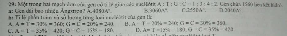 29: Một trong hai mạch đơn của gen có tỉ lệ giữa các nuclêôtit A:T:G:C=1:3:4:2. Gen chứa 1560 liên kết hiđrô.
a: Gen dài bao nhiêu Ăngstron? A. 4080A°. B. 3060A°. C. 2550A°. D. 2040A°. 
b: Ti lệ phần trăm và số lượng từng loại nuclêôtit của gen là:
A. A=T=30% =360; G=C=20% =240. B. A=T=20% =240; G=C=30% =360.
C. A=T=35% =420; G=C=15% =180. D. A=T=15% =180; G=C=35% =420.