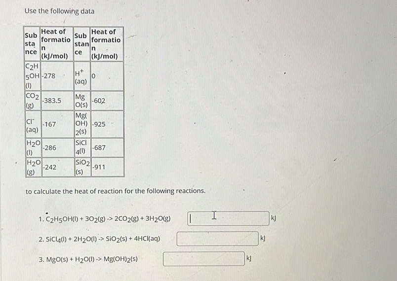 Use the following data
to calculate the heat of reaction for the following reactions.
1. C_2H_5OH(l)+3O_2(g)to 2CO_2(g)+3H_2O(g) kJ
2. SiCl_4(l)+2H_2O(l)to SiO_2(s)+4HCl(aq)
kJ
3. MgO(s)+H_2O(l)to Mg(OH)_2(s) kJ