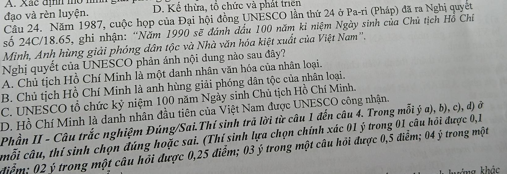 Xác định mó mm
đạo và rèn luyện. D. Kế thừa, tổ chức và phát trien
Câu 24. Năm 1987, cuộc họp của Đại hội đồng UNESCO lần thứ 24 ở Pa-ri (Pháp) đã ra Nghị quyết
số 24C/18.65, ghi nhận: “Năm 1990 sẽ đánh đấu 100 năm kỉ niệm Ngày sinh của Chủ tịch Hồ Chí
Minh, Anh hùng giải phóng dân tộc và Nhà văn hóa kiệt xuất của Việt Nam”.
Nghị quyết của UNESCO phản ánh nội dung nào sau đây?
A. Chủ tịch Hồ Chí Minh là một danh nhân văn hóa của nhân loại.
B. Chủ tịch Hồ Chí Minh là anh hùng giải phóng dân tộc của nhân loại.
C. UNESCO tổ chức kỷ niệm 100 năm Ngày sinh Chủ tịch Hồ Chí Minh.
D. Hồ Chí Minh là danh nhân đầu tiên của Việt Nam được UNESCO công nhận.
Phần II - Câu trắc nghiệm Đúng/Sai.Thí sinh trả lời từ câu 1 đến câu 4. Trong mỗi ý a), b), c), d) ở
mỗi câu, thí sinh chọn đúng hoặc sai. (Thí sinh lựa chọn chính xác 01 ý trong 01 câu hỏi được 0,1
điểm: 02 ý trong một câu hỏi được 0,25 điểm; 03 ý trong một câu hỏi được 0,5 điểm; 04 ý trong một
áng khác