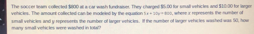 The soccer team collected $800 at a car wash fundraiser. They charged $5.00 for small vehicles and $10.00 for larger
vehicles. The amount collected can be modeled by the equation 5x+10y=800 , where x represents the number of
small vehicles and y represents the number of larger vehicles. If the number of larger vehicles washed was 50, how
many small vehicles were washed in total?