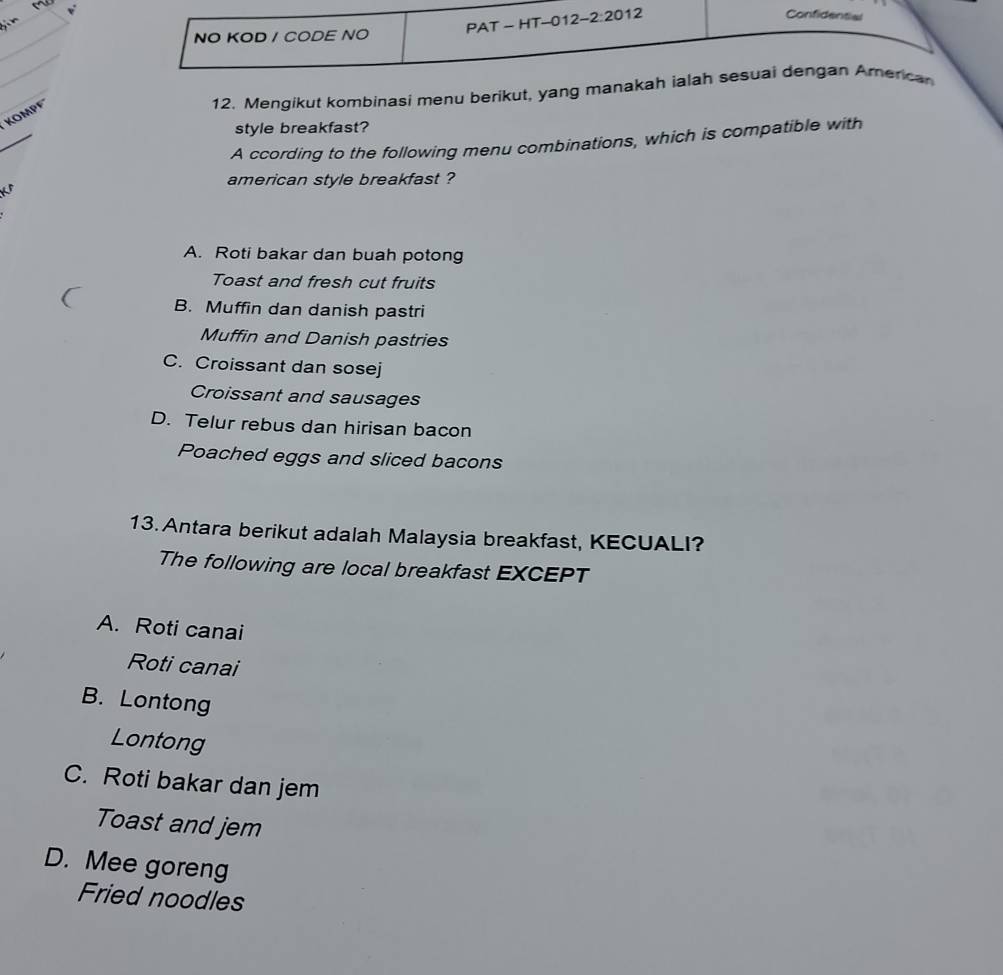 PAT - HT-012- 2:20 12
Confidential
NO KOD / CODE NO
_
_
12. Mengikut kombinasi menu berikut, yang manakah ialah sesuai dengan American
_
KOMPF
style breakfast?
A ccording to the following menu combinations, which is compatible with
american style breakfast ?
A. Roti bakar dan buah potong
Toast and fresh cut fruits
B. Muffin dan danish pastri
Muffin and Danish pastries
C. Croissant dan sosej
Croissant and sausages
D. Telur rebus dan hirisan bacon
Poached eggs and sliced bacons
13.Antara berikut adalah Malaysia breakfast, KECUALI?
The following are local breakfast EXCEPT
A. Roti canai
Roti canai
B. Lontong
Lontong
C. Roti bakar dan jem
Toast and jem
D. Mee goreng
Fried noodles