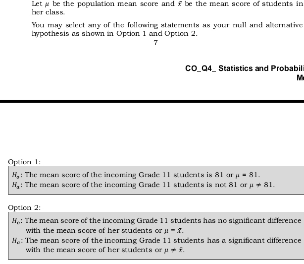 Let μ be the population mean score and x be the mean score of students in
her class.
You may select any of the following statements as your null and alternative
hypothesis as shown in Option 1 and Option 2.
7
CO_Q4_ Statistics and Probabil
M
Option 1:
H_o : The mean score of the incoming Grade 11 students is 81 or mu =81.
H_a : The mean score of the incoming Grade 11 students is not 81 or mu != 81. 
Option 2:
H_o : The mean score of the incoming Grade 11 students has no significant difference
with the mean score of her students or mu =overline x.
H_a : The mean score of the incoming Grade 11 students has a significant difference
with the mean score of her students or mu != overline x.