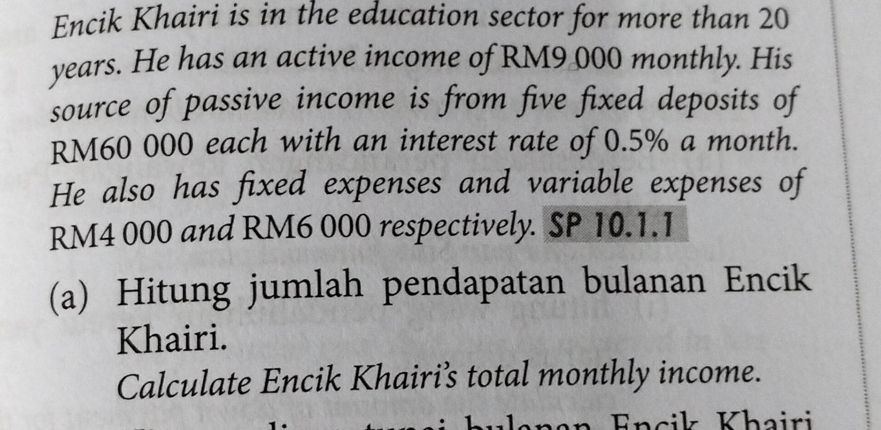 Encik Khairi is in the education sector for more than 20
years. He has an active income of RM9 000 monthly. His 
source of passive income is from five fixed deposits of
RM60 000 each with an interest rate of 0.5% a month. 
He also has fixed expenses and variable expenses of
RM4 000 and RM6 000 respectively. SP 10.1.1
(a) Hitung jumlah pendapatan bulanan Encik 
Khairi. 
Calculate Encik Khairi’s total monthly income. 
Encik Khairi