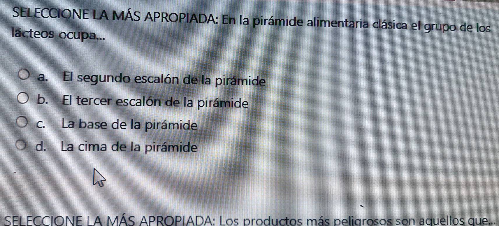 SELECCIONE LA MÁS APROPIADA: En la pirámide alimentaria clásica el grupo de los
lácteos ocupa...
a. El segundo escalón de la pirámide
b. El tercer escalón de la pirámide
c. La base de la pirámide
d. La cima de la pirámide
SELECCIONE LA MÁS APROPIADA: Los productos más peligrosos son aquellos que...