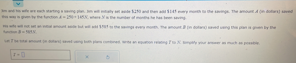 Jim and his wife are each starting a saving plan. Jim will initially set aside $250 and then add $145 every month to the savings. The amount A (in dollars) saved 
this way is given by the function A=250+145N , where Nis the number of months he has been saving. 
His wife will not set an initial amount aside but will add $585 to the savings every month. The amount B (in dollars) saved using this plan is given by the 
function B=585N. 
Let T be total amount (in dollars) saved using both plans combined. Write an equation relating T to V. Simplify your answer as much as possible.
T=□
×