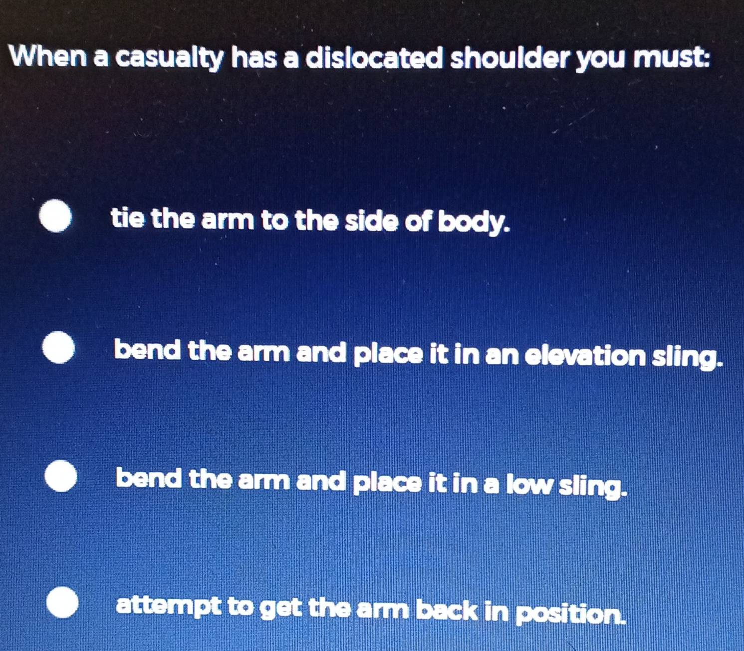 When a casualty has a dislocated shoulder you must:
tie the arm to the side of body.
bend the arm and place it in an elevation sling.
bend the arm and place it in a low sling.
attempt to get the arm back in position.