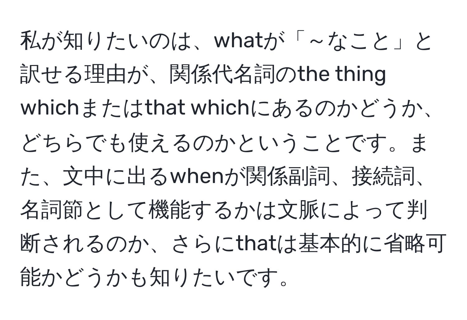 私が知りたいのは、whatが「～なこと」と訳せる理由が、関係代名詞のthe thing whichまたはthat whichにあるのかどうか、どちらでも使えるのかということです。また、文中に出るwhenが関係副詞、接続詞、名詞節として機能するかは文脈によって判断されるのか、さらにthatは基本的に省略可能かどうかも知りたいです。