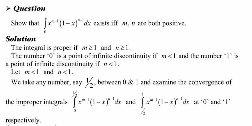 Question 
Show that ∈tlimits _0^(1x^m-1)(1-x)^n-1dx exists iff m, n are both positive. 
Solution 
The integral is proper if m≥ 1 and n≥ 1. 
The number ‘ 0 ’ is a point of infinite discontinuity if m<1</tex> and the number ‘ 1 ’ is 
a point of infinite discontinuity if n<1</tex>. 
Let m<1</tex> and n<1</tex>. 
We take any number, : say1/2 , between 0 & 1 and examine the convergence of 
the improper integrals ∈tlimits _0^((1/2)x^m-1)(1-x)^n-1dx and ∈tlimits _(1/2)^1x^(m-1)(1-x)^n-1dx at‘ O ’ and ‘ 1 ’ 
respectively.