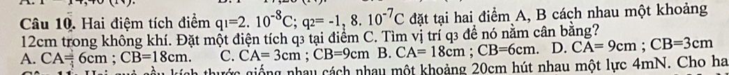 Hai điệm tích điểm q_1=2.10^(-8)C; q_2=-1,8.10^(-7)C đặt tại hai điểm A, B cách nhau một khoảng
12cm trong không khí. Đặt một điện tích q3 tại điểm C. Tìm vị trí q3 để nó nằm cân bằng?
A. CA=6cm; CB=18cm. C. CA=3cm; CB=9cm B. CA=18cm; CB=6cm 、 D. CA=9cm; CB=3cm
giớc giống nhay cách nhay một khoảng 20cm hút nhau một lực 4mN. Cho ha