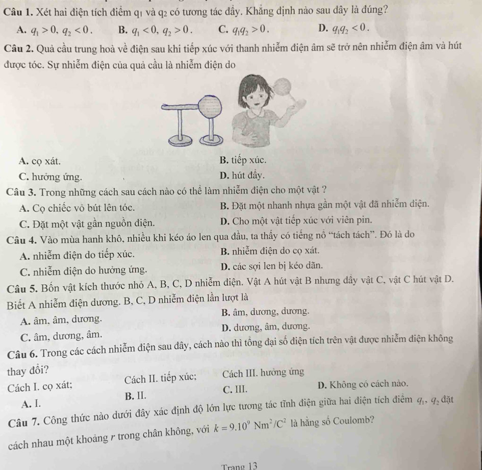 Xét hai điện tích điểm q1 và q2 có tương tác đầy. Khẳng định nào sau dây là đúng?
A. q_1>0,q_2<0. B. q_1<0,q_2>0. C. q_1q_2>0. D. q_1q_2<0.
Câu 2. Quả cầu trung hoà về điện sau khi tiếp xúc với thanh nhiễm điện âm sẽ trở nên nhiễm điện âm và hút
được tóc. Sự nhiễm điện của quả cầu là nhiễm điện do
A. cọ xát. B. tiếp xúc.
C. hưởng ứng. D. hút đầy.
Câu 3. Trong những cách sau cách nào có thể làm nhiễm điện cho một vật ?
A. Cọ chiếc vỏ bút lên tóc. B. Đặt một nhanh nhựa gần một vật đã nhiễm điện.
C. Đặt một vật gần nguồn điện. D. Cho một vật tiếp xúc với viên pin.
Câu 4. Vào mùa hanh khô, nhiều khi kéo áo len qua đầu, ta thấy có tiếng nổ “tách tách”. Đó là do
A. nhiễm điện do tiếp xúc. B. nhiễm điện do cọ xát.
C. nhiễm diện do hưởng ứng. D. các sợi len bị kéo dãn.
Câu 5. Bốn vật kích thước nhỏ A, B, C, D nhiễm điện. Vật A hút vật B nhưng đầy vật C, vật C hút vật D.
Biết A nhiễm điện dương. B, C, D nhiễm điện lần lượt là
B. âm, dương, dương.
A. âm, âm, dương.
D. dương, âm, dương.
C. âm, dương, âm.
Câu 6. Trong các cách nhiễm điện sau đây, cách nào thì tổng đại số điện tích trên vật được nhiễm diện không
thay đổi?
Cách I. cọ xát; Cách II. tiếp xúc: Cách III. hưởng ứng
A. I. B. II. C. III.
D. Không có cách nào.
Câu 7. Công thức nào dưới đây xác định độ lớn lực tương tác tĩnh điện giữa hai điện tích điểm q_1,q_2 đặt
cách nhau một khoảng 7 trong chân không, với k=9.10^9Nm^2/C^2 là hằng số Coulomb?
Trang 13