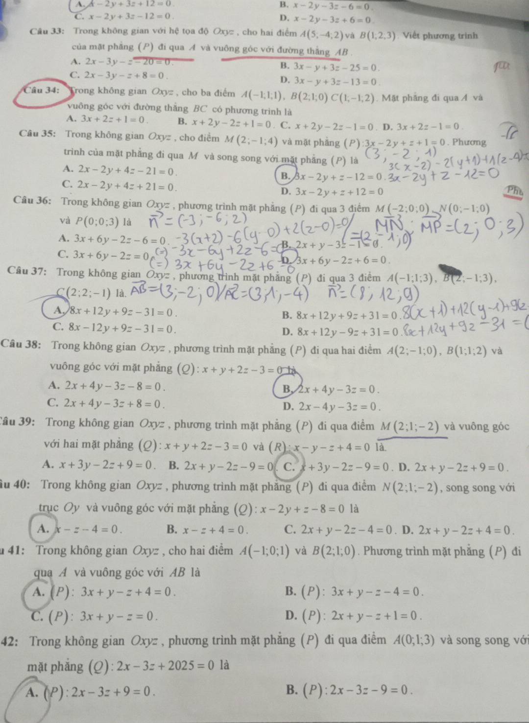 A. x-2y+3z+12=0 B. x-2y-3z-6=0.
C. x-2y+3z-12=0. D. x-2y-3z+6=0
Câu 33: Trong không gian với hệ tọa độ Oxyz , cho hai điểm A(5;-4;2) và B(1,2,3) Việt phương trình
của mặt phẳng (P) đi qua A và vuông góc với đường thắng AB .
A. 2x-3y-zoverline -20=0. B. 3x-y+3z-25=0.
C. 2x-3y-z+8=0.
D. 3x-y+3z-13=0
Câu 34: Trong không gian Oxyz , cho ba điểm A(-1;1;1),B(2;1;0)C(1;-1;2). Mặt phẳng đi qua Á và
vuông góc với đường thẳng BC có phương trình là
A. 3x+2z+1=0 B. x+2y-2z+1=0 C. x+2y-2z-1=0. D. 3x+2z-1=0
Câu 35: Trong không gian Oxyz , cho điềm M(2;-1;4) và mặt phẳng (P):3x-2y+z+1=0. Phương
trình của mặt phẳng đi qua M và song song với mặt phẳng (P) là
A. 2x-2y+4z-21=0.
B. 3x-2y+z-12=0
C. 2x-2y+4z+21=0.
D. 3x-2y+z+12=0 Phu
Câu 36: Trong không gian Oxyz , phương trình mặt phẳng (P) đi qua 3 điểm M(-2;0;0) N(0;-1;0)
và P(0;0;3) là
A. 3x+6y-2z-6
2x+y-3z-1=
C. 3x+6y-2z=0
3x+6y-2z+6=0
Câu 37: Trong không gian Oxyz , phương trình mặt phăng (P) đi qua 3 điểm A(-1;1;3), 3(2;-1;3),
C (2;2;-1) là.
A, 8x+12y+9z-31=0.
B. 8x+12y+9z+31=0
C. 8x-12y+9z-31=0.
D. 8x+12y-9z+31=0
Câu 38: Trong không gian Oxyz :  , phương trình mặt phẳng (P) đi qua hai điểm A(2;-1;0),B(1;1;2) và
vuông góc với mặt phẳng (Q): x+y+2z-3=0
A. 2x+4y-3z-8=0.
B, 2x+4y-3z=0.
C. 2x+4y-3z+8=0.
D. 2x-4y-3z=0.
Tầu 39: Trong không gian Oxyz , phương trình mặt phẳng (P) đi qua điểm M(2;1;-2) và vuông góc
với hai mặt phăng (Q): x+y+2z-3=0 và (R)x-y-z+4=0 là.
A. x+3y-2z+9=0 B. 2x+y-2z-9=0 C. +3y-2z-9=0. D. 2x+y-2z+9=0.
ầu 40: Trong không gian Oxyz , phương trình mặt phẳng (P) đi qua điểm N(2;1;-2) , song song với
trục Oy và vuông góc với mặt phẳng (Q ):x-2y+z-8=0 là
A. x-z-4=0. B. x-z+4=0. C. 2x+y-2z-4=0. D. 2x+y-2z+4=0.
41: Trong không gian Oxyz , cho hai điểm A(-1;0;1) và B(2;1;0). Phương trình mặt phẳng (P) đi
qua A và vuông góc với AB là
A. (P):3x+y-z+4=0. B.(P): 3x+y-z-4=0.
C. (P):3x+y-z=0. D. (P): 2x+y-z+1=0.
42: Trong không gian Oxyz , phương trình mặt phẳng (P) đi qua điểm A(0;1;3) và song song vớ
mặt phǎng ( 2^(·) 2x-3z+2025=0 là
A. (P):2x-3z+9=0. B. (P):2x-3z-9=0.