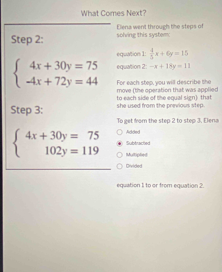 What Comes Next?
Elena went through the steps of
Step 2:
solving this system:
equation 1:  4/5 x+6y=15
beginarrayl 4x+30y=75 -4x+72y=44endarray. equation 2: -x+18y=11
For each step, you will describe the
move (the operation that was applied
to each side of the equal sign) that
Step 3:
she used from the previous step.
To get from the step 2 to step 3, Elena
Added
beginarrayl 4x+30y=75 102y=119endarray. Subtracted
Multiplied
Divided
equation 1 to or from equation 2.