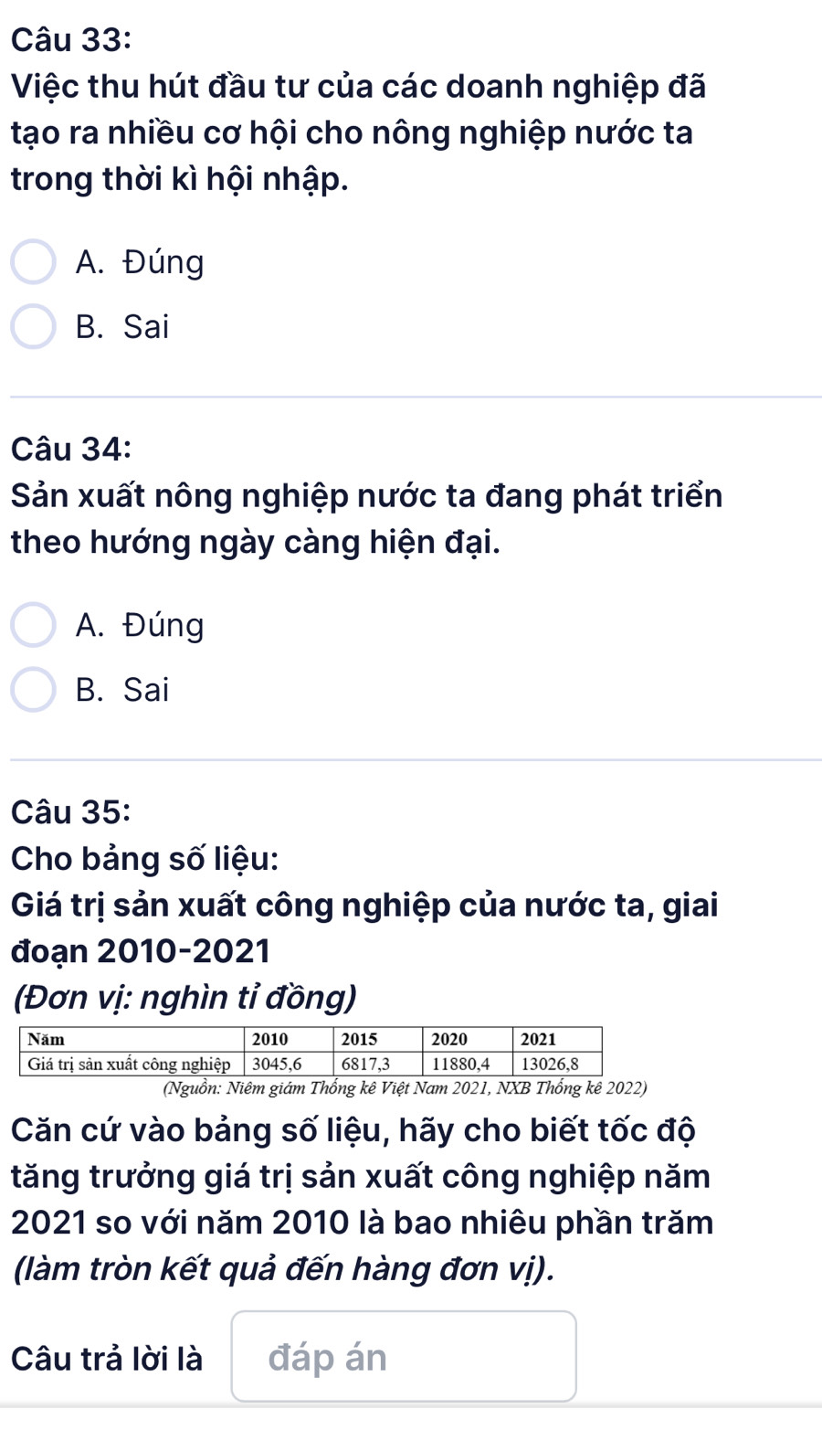 Việc thu hút đầu tư của các doanh nghiệp đã
tạo ra nhiều cơ hội cho nông nghiệp nước ta
trong thời kì hội nhập.
A. Đúng
B. Sai
Câu 34:
Sản xuất nông nghiệp nước ta đang phát triển
theo hướng ngày càng hiện đại.
A. Đúng
B. Sai
Câu 35:
Cho bảng số liệu:
Giá trị sản xuất công nghiệp của nước ta, giai
đoạn 2010-2021
(Đơn vị: nghìn tỉ đồng)
(Nguồn: Niêm giám Thống kê Việt Nam 2021, NXB Thống kê 2022)
Căn cứ vào bảng số liệu, hãy cho biết tốc độ
tăng trưởng giá trị sản xuất công nghiệp năm
2021 so với năm 2010 là bao nhiêu phần trăm
(làm tròn kết quả đến hàng đơn vị).
Câu trả lời là đáp án