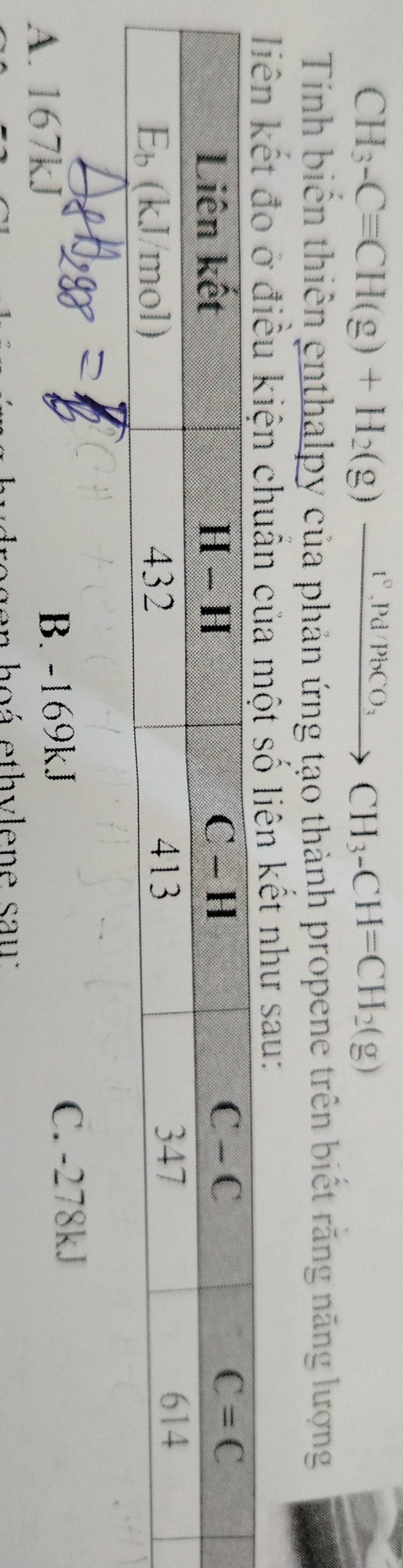 CH_3-Cequiv CH(g)+H_2(g)xrightarrow I^2,Pd/PbCO_3CH_3-CH=CH_2(g)
Tính biển thiên enthalpy của phản ứng tạo thành propene trên biết răng năng lượng
n kết như sau:
A. 167kJ B. -169kJ
C. -278kJ
en hoá ethylene sau