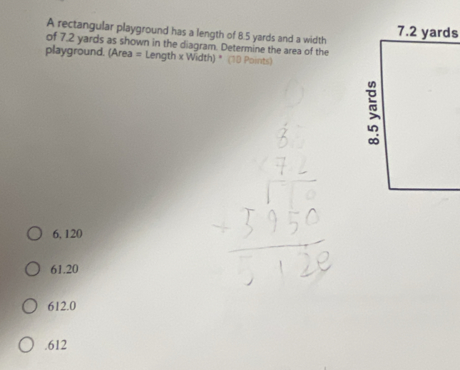 A rectangular playground has a length of 8.5 yards and a width
of 7.2 yards as shown in the diagram. Determine the area of the
playground. (Area = Length x Width) * (10 Points)
6, 120
61.20
612.0 . 612