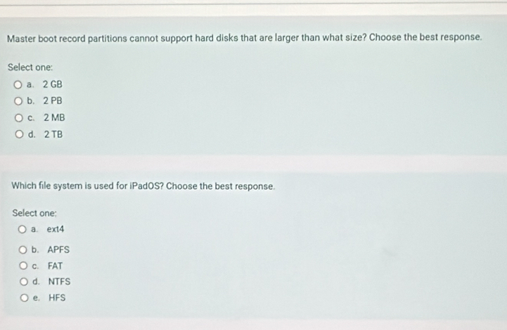 Master boot record partitions cannot support hard disks that are larger than what size? Choose the best response.
Select one:
a. 2 GB
b. 2 PB
c. 2 MB
d. 2 TB
Which file system is used for iPadOS? Choose the best response.
Select one
a. ext4
b. APFS
c. FAT
d. NTFS
e. HFS