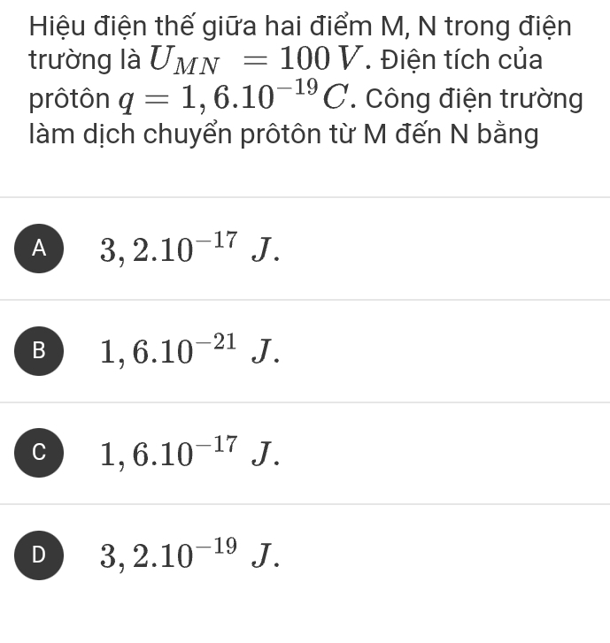 Hiệu điện thế giữa hai điểm M, N trong điện
trường là U_MN=100V Điện tích của
prôtôn q=1,6.10^(-19)C. Công điện trường
làm dịch chuyển prôtôn từ M đến N bằng
A 3,2.10^(-17)J.
B 1,6.10^(-21)J.
C 1,6.10^(-17)J.
D 3,2.10^(-19)J.