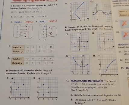 Moknoring Progress a SARÓR ARALTSS 1 
12. 
function. Explain, (See Excasée 1.) In Exerciss 3-8, determine whether the rolation is a currect the oonur i on in to tahảo 
3. (1,-2), (2,1), (3,6), (4,13), (3,22) inpul. s Outoul. y
4. (7,4), (5,-1), (3,-8), (1,-5), (3,6) 19. 
5. Inpet, x Output, y 6. Input, x Output. 
In Exercises 13-16, find the domaim and range o n 

function represented by the graph. (See Exospie) 
1314. 
20. 

ANAD2G 
identify the 
21. The 
15. 
e 16affec 
422. Tw bas 
In Exercises 9-12, determine whether the graph 
23. M 
y ( 
represents a function. Explain. (See Example 2.) 4 =2 . 2 × 
of 
9. 10. 17. MODELING WITH MATHEMATICS The function 
6 b
y=25x+500
4 4 (in dollars) when you pay x days late. represents your monthly ren 
2 2 (See Example 4.) 
a. Identify the independent and dependent variabln 
C 2 4 6 a 2 4 6 x b. The domain is 0, 1. 2, 3, 4, and 5. What is 
the range?