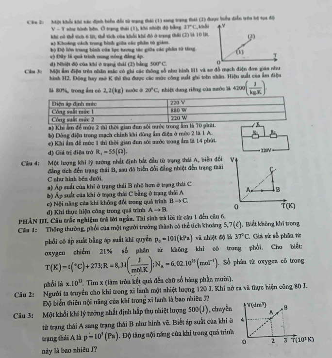 Một khổi khi xác định biển đổi tử trạng thái (1) sang trang thái (2) được biểu diễn trên hệ tọa độ
V - T như hình bồn. Ô trạng thái (1), khi nhiệt độ bằng 27°C , khối
khi cô thể tích 6 lit; thể tích của khối khí đô ở trang thái (2) là 10 lit.
a) Khoảng cách trung bình giữa các phần tử giám.
b) Độ lớn trung bình của lực tương tác giữa các phần tử tăng.
c) Đây là quả trình nung nóng đẳng áp.
đ) Nhiệt độ của khí ở trạng thái (2) bằng 500°C.
Câu 3: Một ấm điện trên nhãn mác có ghi các thông số như hình H1 và sơ đồ mạch điện đơn gián như
hình H2. Đông hay mở K thì thu được các mức công suất ghi trên nhãn. Hiệu suất của ấm điện
là 80%, trong ấm có 2,2(kg) nước ở 20°C C nhiệt dung riêng của nước là 4200( J/kgK ).
a) Khi ẩm để mức 2 thì thời gian đun sôi nước trong ẩm là 70 phút.
b) Dòng điện trong mạch chính khi dùng ấm điện ở mức 2 là 1 A. B
D .
c) Khi ẩm để mức 1 thì thời gian đun sôi nước trong ấm là 14 phút.
d) Giá trị điện trở R_1=55(Omega ). 220V
Câu 4: Một lượng khí lý tưởng nhất định bắt đầu từ trạng thái A, biến đối v
đẳng tích đến trạng thái B, sau đó biến đổi đẳng nhiệt đến trạng thái C
C như hình bên dưới.
a) Áp suất của khí ở trạng thái B nhỏ hơn ở trạng thái C
b) Áp suất của khí ở trạng thái C bằng ở trạng thái A
A B
c) Nội năng của khí không đổi trong quá trình Bto C.
0
d) Khí thực hiện công trong quá trình Ato B. T(K)
PHÀN III. Câu trắc nghiệm trả lời ngắn. Thí sinh trả lời từ câu 1 đến câu 6.
Câu 1: Thông thường, phổi của một người trưởng thành có thể tích khoảng 5, 7(ell ). Biết không khí trong
phổi có áp suất bằng áp suất khí quyển p_0=101(kPa) và nhiệt độ là 37°C * Giả sử số phân từ
oxygen chiếm 21% số phân tử không khí có trong phổi. Cho biết:
T(K)=t(^circ C)+273;R=8,31( J/mol.K );N_A=6,02.10^(23)(mol^(-1)). Số phân tử oxygen có trong
phối là x.10^(22) F. Tìm x (làm tròn kết quả đến chữ số hàng phần mười).
Câu 2: Người ta truyền cho khí trong xi lanh một nhiệt lượng 120 J. Khí nở ra và thực hiện công 80 J.
Độ biến thiên nội năng của khí trong xi lanh là bao nhiêu J?
Câu 3: Một khối khí lý tưởng nhất định hấp thụ nhiệt lượng 500(J), chuyển
từ trạng thái A sang trạng thái B như hình vẽ. Biết áp suất của khi ở
trạng thái A là p=10^5(Pa). Độ tăng nội năng của khí trong quá trình
này là bao nhiêu J?