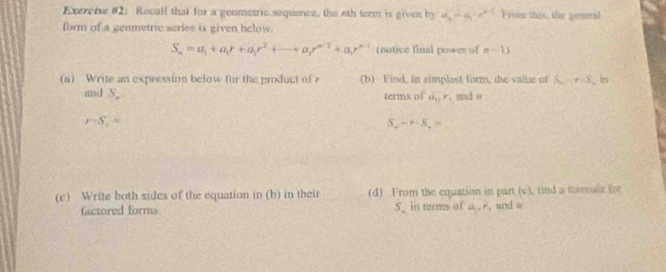 Exercive #2: Recall that for a geometric sequence, the nth term is given by a_n=a_1· c^(n-1) From this, the genseral 
form of a geometric series is given helow.
S_n=a_1+a_1r+a_1r^2+·s +a_1r^(n-1)+a_1r^(n-1) (notice final power of n-1)
(a) Write an expression below for the product of r (b) Find, in simplest form, the valuze of S, rS, in 
and S_n terms of a_51r. and θ
r=S_2=
-r· 8.=
(c) Write both sides of the equation in (b) in their (d) From the equation in part (c), find a tommula for 
Gactored forms S_  in terms of a. r_1 and a