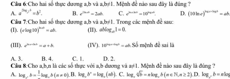 Cho hai số thực dương a, b và a b!= 1. Mệnh đề nào sau đây là đúng ?
A. a^(2log _a^2)b=b^2. B. e^(2ln ab)=2ab. C. e^(ln aln b)=10^(log ab). D. (10ln e)^log a+log b=ab. 
Câu 7:Cho hai số thực dương a, b và a, b!= 1. Trong các mệnh đề sau:
(I). (elog 10)^ln ab=ab. (II). ablog _ab1=0. 
(III). e^(ln a+ln b)=a+b. (IV). 10^(log a+log b)=ab Số mệnh đề sai là
A. 3. B. 4. C. 1. D. 2.
Câu 8:Cho a, b,n là các số thực với a,b dương và a!= 1. Mệnh đề nào sau đây là đúng ?
A. log _a^nb=-log _ab(n!= 0). B. log _ab^n=log _a(nb). C. log _asqrt[n](b)=nlog _ab(n∈ N,n≥ 2) .D. log _a^nb=nlog