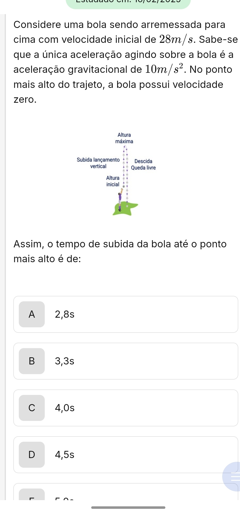 Considere uma bola sendo arremessada para
cima com velocidade inicial de 28m/s. Sabe-se
que a única aceleração agindo sobre a bola é a
aceleração gravitacional de 10m/s^2. No ponto
mais alto do trajeto, a bola possui velocidade
zero.
Assim, o tempo de subida da bola até o ponto
mais alto é de:
A 2,8s
B 3,3s
C 4,0s
D 4,5s