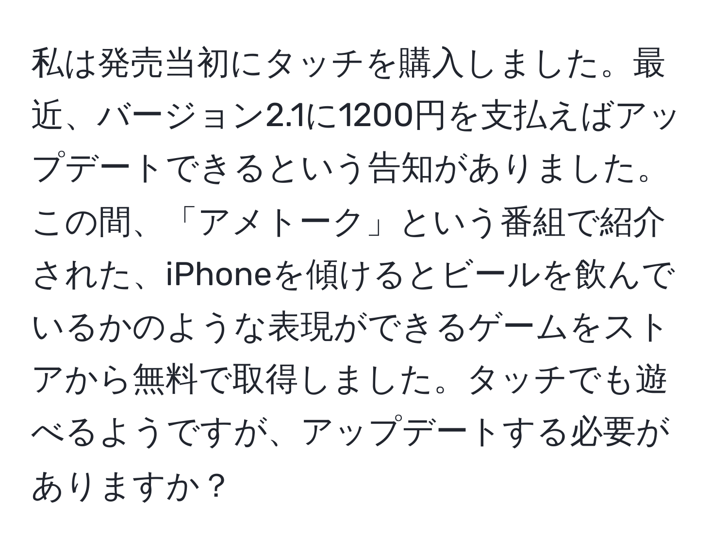 私は発売当初にタッチを購入しました。最近、バージョン2.1に1200円を支払えばアップデートできるという告知がありました。この間、「アメトーク」という番組で紹介された、iPhoneを傾けるとビールを飲んでいるかのような表現ができるゲームをストアから無料で取得しました。タッチでも遊べるようですが、アップデートする必要がありますか？