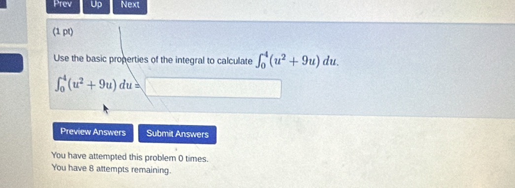 Prev Up Next 
(1 pt) 
Use the basic properties of the integral to calculate ∈t _0^(4(u^2)+9u)du.
∈t _0^(4(u^2)+9u)du=□
Preview Answers Submit Answers 
You have attempted this problem 0 times. 
You have 8 attempts remaining.