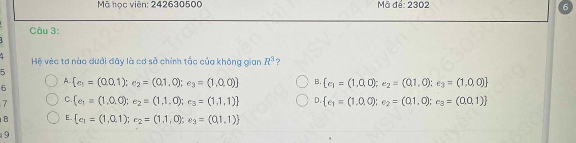Mã học viên: 242630500 Mã để: 2302 6
Câu 3:
4
Hệ véc tơ nào dưới đây là cơ sở chính tắc của không gian R^3 ?
5
A.  e_1=(0,0,1);e_2=(0,1,0);e_3=(1,0,0)  e_1=(1,0,0);e_2=(0,1,0);e_3=(1,0,0)
B.
6
7
C.  e_1=(1,0,0);e_2=(1,1,0);e_3=(1,1,1)  e_1=(1,0,0);e_2=(0,1,0);e_3=(0,0,1)
D.
8
E.  e_1=(1,0,1);e_2=(1,1,0);e_3=(0,1,1)
19