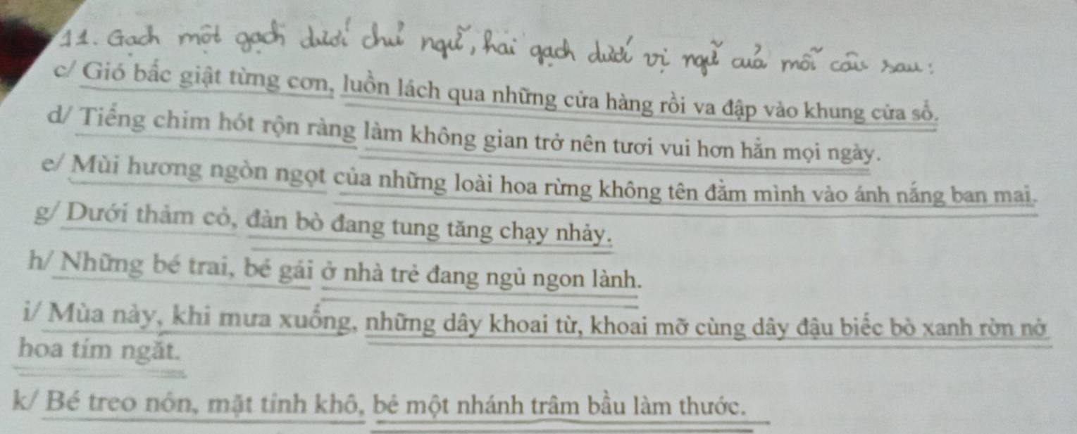 1 1 
c/ Gió bắc giật từng cơn, luồn lách qua những cửa hàng rồi va đập vào khung cửa số. 
d/ Tiếng chim hót rộn ràng làm không gian trở nên tươi vui hơn hằn mọi ngày. 
e/ Mùi hương ngòn ngọt của những loài hoa rừng không tên đằm mình vào ánh nắng ban mai. 
g/ Dưới thảm cỏ, đàn bò đang tung tăng chạy nhảy. 
h/ Những bé trai, bé gái ở nhà trẻ đang ngủ ngon lành. 
i/ Mùa này, khi mưa xuống, những dây khoai từ, khoai mỡ cùng dây đậu biếc bò xanh rờn nở 
hoa tím ngăt. 
k/ Bé treo nón, mặt tỉnh khô, bẻ một nhánh trâm bầu làm thước.