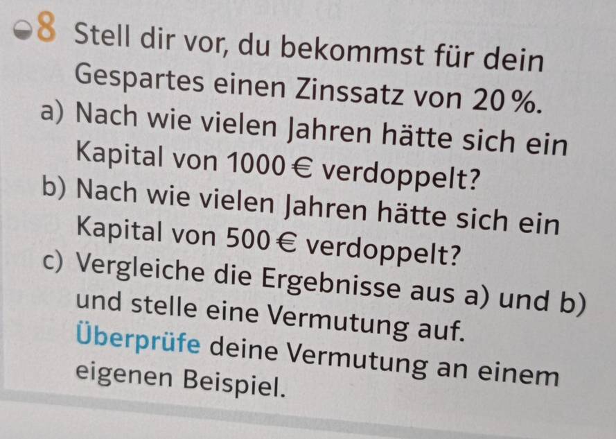 Stell dir vor, du bekommst für dein 
Gespartes einen Zinssatz von 20%. 
a) Nach wie vielen Jahren hätte sich ein 
Kapital von 1000€ verdoppelt? 
b) Nach wie vielen Jahren hätte sich ein 
Kapital von 500€ verdoppelt? 
c) Vergleiche die Ergebnisse aus a) und b) 
und stelle eine Vermutung auf. 
Überprüfe deine Vermutung an einem 
eigenen Beispiel.