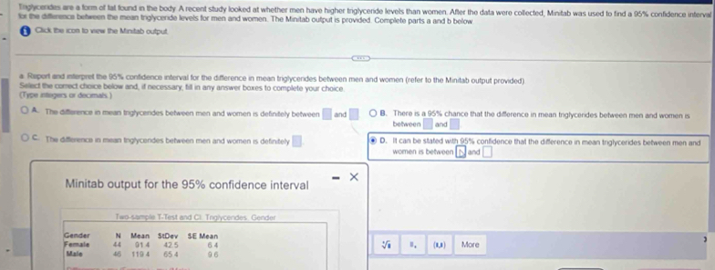 Tnglycerdes are a form of tat found in the body A recent study looked at whether men have higher triglyceride levels than women. After the data were collected, Minitab was used to find a 95% confidence interval
for the difference between the mean triglyceride levels for men and women. The Minitab output is provided. Complete parts a and b below
Click the icon to view the Minitab output
a Repert and interpret the 95% confidence interval for the difference in mean triglycerides between men and women (refer to the Minitab output provided)
Select the comect choice below and, if necessary, fill in any answer boxes to complete your choice.
(Type integers or decimals )
A. The difference in mean triglycendes between men and women is definitely between □ and B. There is a 95% chance that the difference in mean triglycerides between men and women is
between and
C. The differenca in mean Inglycendes between men and women is definitely ④ D. It can be stated with 95% confidence that the difference in mean triglycerides between men and
women is between and
Minitab output for the 95% confidence interval
Two-sample T-Test and Cl. Tnglycendes Gender
StDev SE Mean
Gender N Mean 914 42.5 64
Ⅱ.
44 (1,1) More
Female Male 46 119 4 65 4 9 6