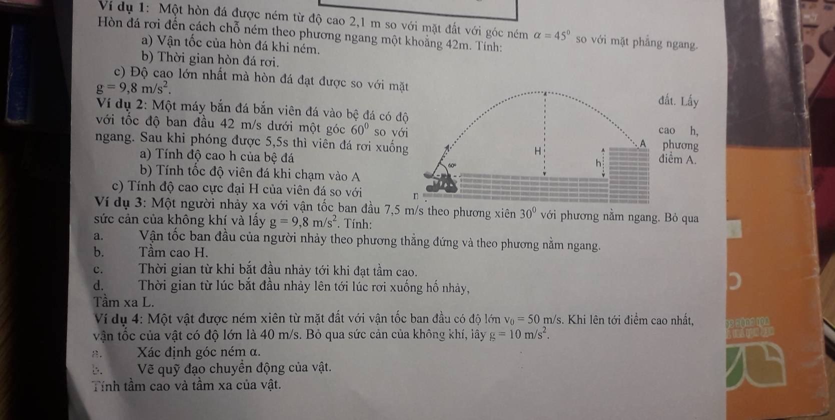 Vi dụ 1: Một hòn đá được ném từ độ cao 2,1 m so với mặt đất với góc ném alpha =45° so với mặt phẳng ngang.
Hòn đá rơi đến cách chỗ ném theo phương ngang một khoẳng 42m. Tính:
a) Vận tốc của hòn đá khi ném.
b) Thời gian hòn đá rơi.
c) Độ cao lớn nhất mà hòn đá đạt được so với mặ
g=9,8m/s^2.
ất. Lấy
Ví dụ 2: Một máy bắn đá bắn viên đá vào bệ đá có đ
với tốc độ ban đầu 42 m/s dưới một góc 60° so vớhương
ao h,
ngang. Sau khi phóng được 5,5s thì viên đá rơi xuốniểm A.
a) Tính độ cao h của bệ đá
b) Tính tốc độ viên đá khi chạm vào A
c) Tính độ cao cực đại H của viên đá so với 
Ví dụ 3: Một người nhảy xa với vận tốc ban đầu 7,5 m/s theo phương xiên 30°v ới phương nằm ngang. Bỏ qua
sức cản của không khí và lấy g=9,8m/s^2 *. Tính:
a. j  Vận tốc ban đầu của người nhảy theo phương thẳng đứng và theo phương nằm ngang.
b. Tầm cao H.
C. Thời gian từ khi bắt đầu nhảy tới khi đạt tầm cao.
d. Thời gian từ lúc bắt đầu nhảy lên tới lúc rơi xuống hố nhảy,
Tầm xa L.
Ví dụ 4: Một vật được ném xiên từ mặt đất với vận tốc ban đầu có độ lớn v_0=50m /s. Khi lên tới điểm cao nhất, sosna102
vận tốc của vật có độ lớn là 40 m/s. Bỏ qua sức cản của không khí, lây g=10m/s^2.
.  Xác định góc ném α.
b.   Vẽ quỹ đạo chuyển động của vật.
Tính tầm cao và tầm xa của vật.