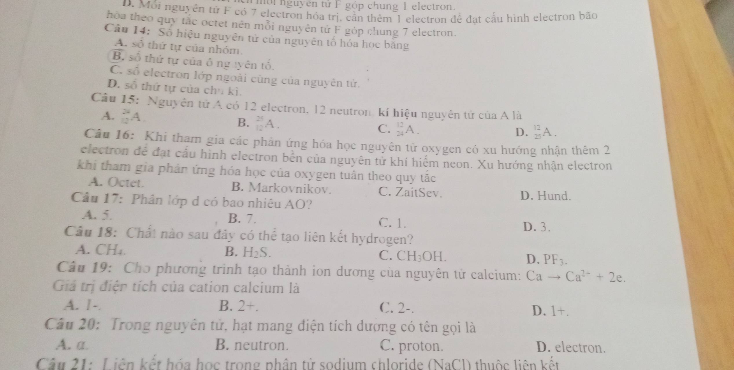 mới nguyên tử F góp chung 1 electron.
D. Mỗi nguyên tử F có 7 electron hóa trị, cần thêm 1 electron để đạt cấu hình electron bão
hòa theo quy tắc octet nên mỗi nguyên tử F góp chung 7 electron.
Câu 14: Số hiệu nguyên tử của nguyên tố hóa học băng
A. số thứ tự của nhóm,
B, số thứ tự của ô nguyên tố.
C. số electron lớp ngoài cùng của nguyên tử.
D. số thứ tự của chu kì.
Câu 15: Nguyên tử A có 12 electron, 12 neutron kí hiệu nguyên tử của A là
A. _(12)^(34)A.
B. _(12)^(25)A.
C. _(24)^(12)A. _(25)^(12)A.
D.
Câu 16: Khi tham gia các phản ứng hóa học nguyên tử oxygen có xu hướng nhận thêm 2
electron để đạt cấu hình electron bến của nguyên tử khí hiểm neon. Xu hướng nhận electron
khi tham gia phản ứng hóa học của oxygen tuân theo quy tắc
A. Octet. B. Markovnikov. C. ZaitSev.
D. Hund.
Câu 17: Phân lớp d có bao nhiêu AO?
A. 5. B. 7.
C. 1. D. 3.
Câu 18: Chất nào sau đây có thể tạo liên kết hydrogen?
A. CH₄. B. H₂S. C. CH_3OH.
D. PF_3.
Câu 19: Cho phương trình tạo thành ion dương của nguyên tử calcium: Cato Ca^(2+)+2e.
Giá trị điện tích của cation calcium là
A. 1-. B. 2+. C. 2-.
D. 1+.
Cầu 20: Trong nguyên tử, hạt mang điện tích dượng có tên gọi là
A. a. B. neutron. C. proton. D. electron.
Cầu 21: Liên kết hóa học trong phần tử sodium chloride (NaCl) thuộc liên kết