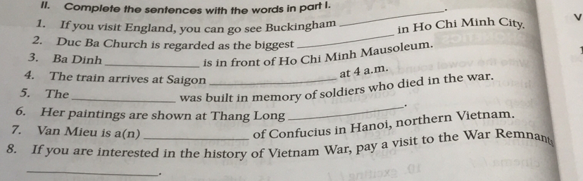 Complete the sentences with the words in part I. _. 
_ 
1. If you visit England, you can go see Buckingham 
in Ho Chi Minh City 
2. Duc Ba Church is regarded as the biggest 
3. Ba Dinh 
_is in front of Ho Chi Minh Mausoleum. 
at 4 a.m. 
4. The train arrives at Saigon_ 
_ 
was built in memory of soldiers who died in the war. 
5. The _. 
6. Her paintings are shown at Thang Long 
7. Van Mieu is a(n) 
of Confucius in Hanoi, northern Vietnam. 
8. If you are interested in the history of Vietnam War, pay a visit to the War Remnant 
_ 
.