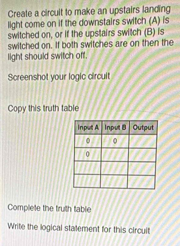 Create a circuit to make an upstairs landing 
light come on if the downstairs switch (A) is 
switched on, or if the upstairs switch (B) is 
switched on. If both switches are on then the 
light should switch off. 
Screenshot your logic circuit 
Copy this truth table 
Complete the truth table 
Write the logical statement for this circuit