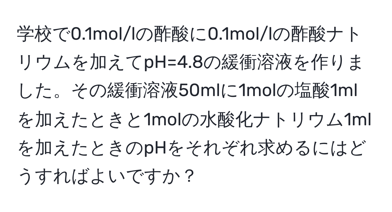 学校で0.1mol/lの酢酸に0.1mol/lの酢酸ナトリウムを加えてpH=4.8の緩衝溶液を作りました。その緩衝溶液50mlに1molの塩酸1mlを加えたときと1molの水酸化ナトリウム1mlを加えたときのpHをそれぞれ求めるにはどうすればよいですか？