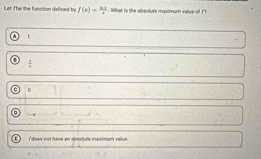 Let /be the function defined by f(x)= ln x/x . What is the absolute maximum value of f?
a 1
B  1/e 
C 0
D e
E does not have an absolute maximum value