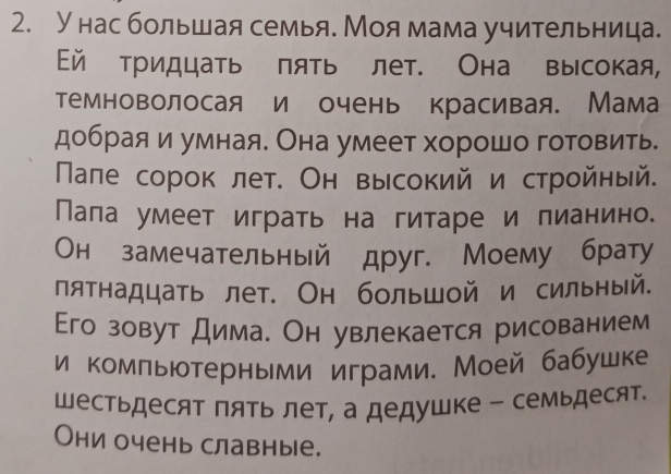 Унас большая семья. Моямама учительница. 
й тридцать πять лет. Она высокая, 
темноволосая и очень красивая. Мама 
добрая и умная. Она умеет хорошо готовить. 
Пале сорок лет. Он высокий и стройный. 
Пала умеет играть на гитаре и лианино. 
Он замечательный друг. Моему брату 
пятнадцать лет. Он большой и сильный. 
Его зовут дима. Он увлекается рисованием 
и комльютерными играми. Моей бабушке 
Шестьдесят пять лет, а дедушке - семьдесят. 
Они очень славные.