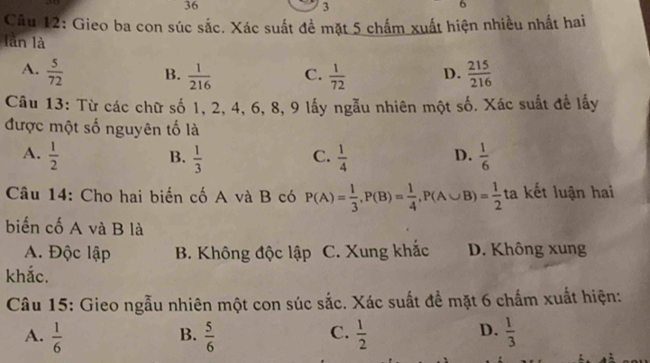 36
3
6
Câu 12: Gieo ba con súc sắc. Xác suất đề mặt 5 chấm xuất hiện nhiều nhất hai
lần là
A.  5/72   215/216 
B.  1/216  C.  1/72 
D.
Câu 13: Từ các chữ số 1, 2, 4, 6, 8, 9 lấy ngẫu nhiên một số. Xác suất để lấy
được một số nguyên tố là
A.  1/2   1/3   1/4   1/6 
B.
C.
D.
Câu 14: Cho hai biến cố A và B có P(A)= 1/3 , P(B)= 1/4 , P(A∪ B)= 1/2  ta kết luận hai
biến cố A và B là
A. Độc lập B. Không độc lập C. Xung khắc D. Không xung
khắc.
Câu 15: Gieo ngẫu nhiên một con súc sắc. Xác suất để mặt 6 chấm xuất hiện:
C.
D.
A.  1/6   5/6   1/2   1/3 
B.