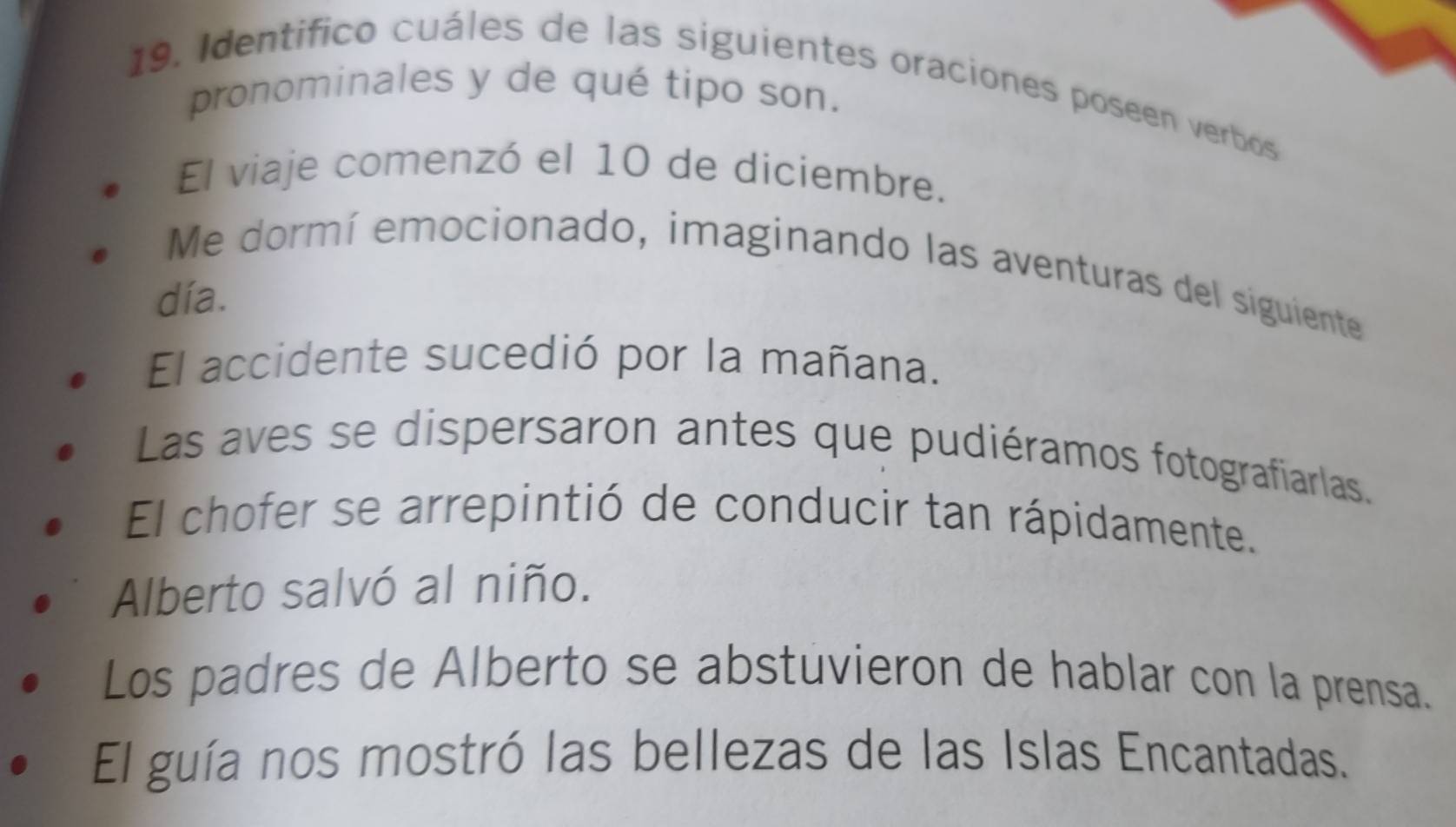 Identifico cuáles de las siguientes oraciones poseen verbos
pronominales y de qué tipo son.
El viaje comenzó el 10 de diciembre.
Me dormí emocionado, imaginando las aventuras del siguiente
día.
El accidente sucedió por la mañana.
Las aves se dispersaron antes que pudiéramos fotografiarlas.
El chofer se arrepintió de conducir tan rápidamente.
Alberto salvó al niño.
Los padres de Alberto se abstuvieron de hablar con la prensa.
El guía nos mostró las bellezas de las Islas Encantadas.