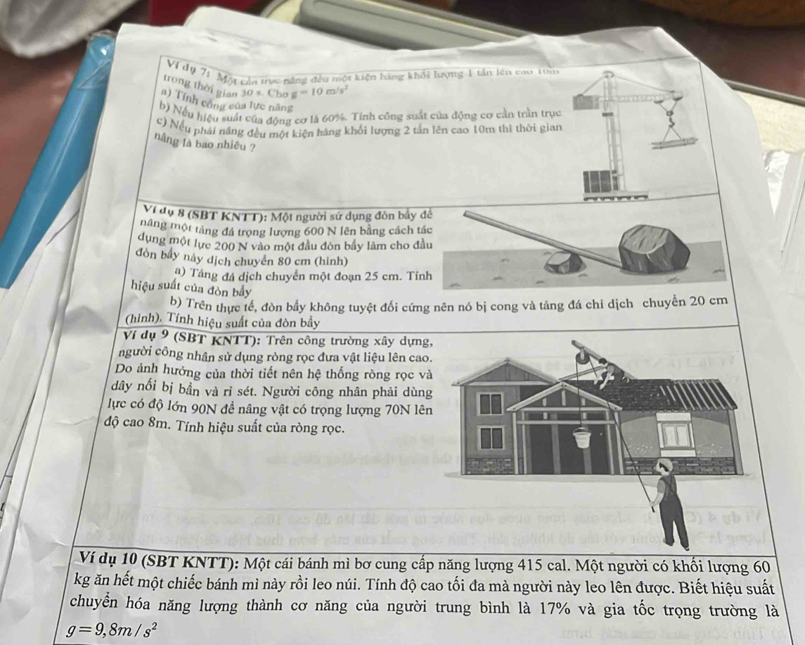 Vị dy 71 Mộy cầa trực năng đều một kiện hàng khổi lượng 1 tần lên cao Ton
trong thời gian 30 s. Chơ =10m/s^2
n) Tính công của lực nâng
b) Nếu hiệu suất của động cơ là 60%. Tinh công suất của động cơ cản trần trục
c) Nếu phải năng đều một kiện hàng khối lượng 2 tấn lên cao 10m thì thời gian
nâng là bao nhiêu ?
Vi dụ 8 (SBT KNTT): Một người sử dụng đòn bầy
mâng một tảng đá trọng lượng 600 N lên bằng cách 
dụng một lực 200 N vào một đầu đòn bầy làm cho đ
đòn bầy này dịch chuyên 80 cm (hình)
a) Tầng đá dịch chuyển một đoạn 25 cm. Tỉ
hiệu suất của đòn bầy
b) Trên thực tế, đòn bầy không tuyệt đối cứng nên nó bị cong và tảng đá chỉ dịch chuyển 20 cm
(hình), Tính hiệu suất của đòn bầy
Ví dụ 9 (SBT KNTT): Trên công trường xây dựng
người công nhân sử dụng rỏng rọc đưa vật liệu lên cao
Do ảnh hưởng của thời tiết nên hệ thống ròng rọc v
dây nối bị bần và ri sét. Người công nhân phải dùn
lực có độ lớn 90N đề nâng vật có trọng lượng 70N lên
độ cao 8m. Tính hiệu suất của ròng rọc.
Ví dụ 10 (SBT KNTT): Một cái bánh mì bơ cung cấp năng lượng 415 cal. Một người có khối lượng 60
kg ăn hết một chiếc bánh mì này rồi leo núi. Tính độ cao tối đa mà người này leo lên được. Biết hiệu suất
chuyển hóa năng lượng thành cơ năng của người trung bình là 17% và gia tốc trọng trường là
g=9,8m/s^2