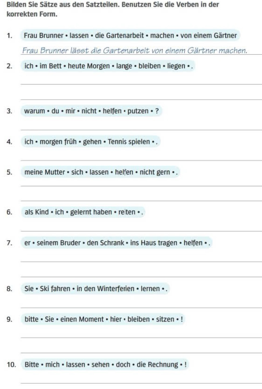 Bilden Sie Sätze aus den Satzteilen. Benutzen Sie die Verben in der 
korrekten Form. 
1. Frau Brunner • lassen • die Gartenarbeit • machen • von einem Gärtner 
Frau Brunner lässt die Gartenarbeit von einem Gärtner machen. 
2. ich • im Bett • heute Morgen • lange • bleiben • liegen • . 
_ 
_ 
3. warum • du • mir • nicht • helfen • putzen • ? 
_ 
4. ich • morgen früh • gehen • Tennis spielen • . 
_ 
5. meine Mutter • sich • lassen • helfen • nicht gern • . 
_ 
_ 
6. als Kind • ich • gelernt haben • reiten • . 
_ 
7. er • seinem Bruder • den Schrank • ins Haus tragen • helfen • . 
_ 
_ 
8. Sie • Ski fahren • in den Winterferien • lernen • . 
_ 
9. bitte • Sie • einen Moment • hier • bleiben • sitzen • ! 
_ 
_ 
10. Bitte • mich • lassen • sehen • doch • die Rechnung • ! 
_