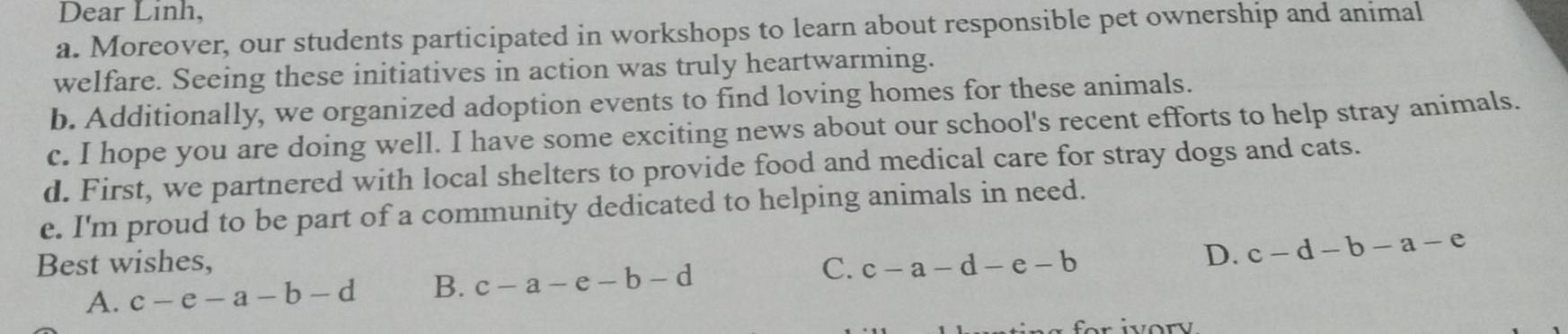 Dear Linh,
a. Moreover, our students participated in workshops to learn about responsible pet ownership and animal
welfare. Seeing these initiatives in action was truly heartwarming.
b. Additionally, we organized adoption events to find loving homes for these animals.
c. I hope you are doing well. I have some exciting news about our school's recent efforts to help stray animals.
d. First, we partnered with local shelters to provide food and medical care for stray dogs and cats.
e. I'm proud to be part of a community dedicated to helping animals in need.
Best wishes, c-a-d-e-b
D. c-d-b-a-e
A. c-e-a-b-d B. c-a-e-b-d C.