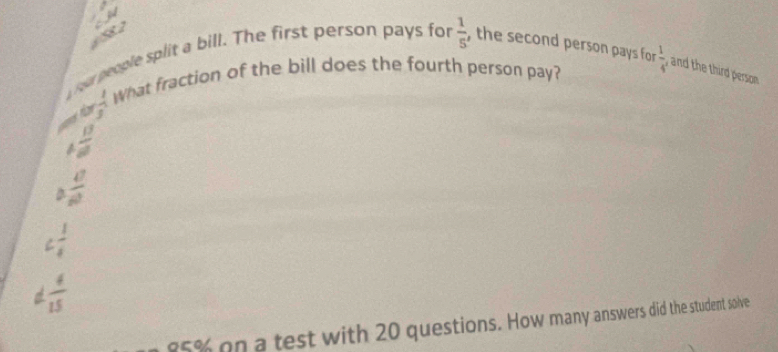 SB.a 
our people split a bill. The first person pays for  1/5  , the second person pays for  1/4  and the third person
 1/3  What fraction of the bill does the fourth person pay?
 13/2 
 4/2 
C  1/4 
d  4/15 
85% on a test with 20 questions. How many answers did the student solve